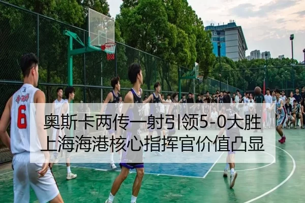 奥斯卡两传一射引领5-0大胜 上海海港核心指挥官价值凸显